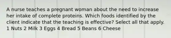 A nurse teaches a pregnant woman about the need to increase her intake of complete proteins. Which foods identified by the client indicate that the teaching is effective? Select all that apply. 1 Nuts 2 Milk 3 Eggs 4 Bread 5 Beans 6 Cheese