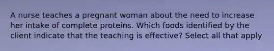 A nurse teaches a pregnant woman about the need to increase her intake of complete proteins. Which foods identified by the client indicate that the teaching is effective? Select all that apply