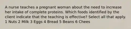 A nurse teaches a pregnant woman about the need to increase her intake of complete proteins. Which foods identified by the client indicate that the teaching is effective? Select all that apply. 1 Nuts 2 Milk 3 Eggs 4 Bread 5 Beans 6 Chees