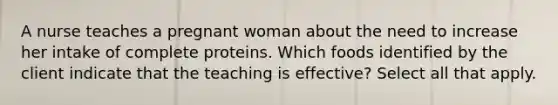 A nurse teaches a pregnant woman about the need to increase her intake of complete proteins. Which foods identified by the client indicate that the teaching is effective? Select all that apply.