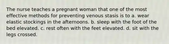 The nurse teaches a pregnant woman that one of the most effective methods for preventing venous stasis is to a. wear elastic stockings in the afternoons. b. sleep with the foot of the bed elevated. c. rest often with the feet elevated. d. sit with the legs crossed.