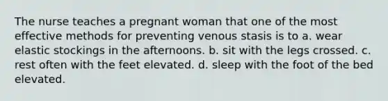 The nurse teaches a pregnant woman that one of the most effective methods for preventing venous stasis is to a. wear elastic stockings in the afternoons. b. sit with the legs crossed. c. rest often with the feet elevated. d. sleep with the foot of the bed elevated.