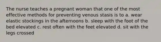 The nurse teaches a pregnant woman that one of the most effective methods for preventing venous stasis is to a. wear elastic stockings in the afternoons b. sleep with the foot of the bed elevated c. rest often with the feet elevated d. sit with the legs crossed