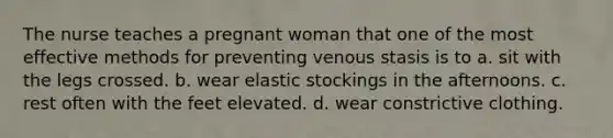 The nurse teaches a pregnant woman that one of the most effective methods for preventing venous stasis is to a. sit with the legs crossed. b. wear elastic stockings in the afternoons. c. rest often with the feet elevated. d. wear constrictive clothing.