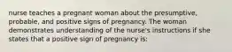 nurse teaches a pregnant woman about the presumptive, probable, and positive signs of pregnancy. The woman demonstrates understanding of the nurse's instructions if she states that a positive sign of pregnancy is: