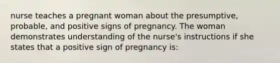 nurse teaches a pregnant woman about the presumptive, probable, and positive signs of pregnancy. The woman demonstrates understanding of the nurse's instructions if she states that a positive sign of pregnancy is: