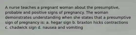 A nurse teaches a pregnant woman about the presumptive, probable and positive signs of pregnancy. The woman demonstrates understanding when she states that a presumptive sign of pregnancy is: a. hegar sign b. braxton hicks contractions c. chadwick sign d. nausea and vomiting