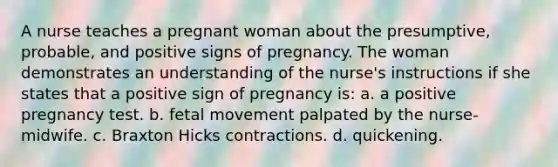 A nurse teaches a pregnant woman about the presumptive, probable, and positive signs of pregnancy. The woman demonstrates an understanding of the nurse's instructions if she states that a positive sign of pregnancy is: a. a positive pregnancy test. b. fetal movement palpated by the nurse-midwife. c. Braxton Hicks contractions. d. quickening.