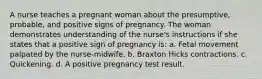 A nurse teaches a pregnant woman about the presumptive, probable, and positive signs of pregnancy. The woman demonstrates understanding of the nurse's instructions if she states that a positive sign of pregnancy is: a. Fetal movement palpated by the nurse-midwife. b. Braxton Hicks contractions. c. Quickening. d. A positive pregnancy test result.