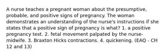 A nurse teaches a pregnant woman about the presumptive, probable, and positive signs of pregnancy. The woman demonstrates an understanding of the nurse's instructions if she states that a positive sign of pregnancy is what? 1. a positive pregnancy test. 2. fetal movement palpated by the nurse-midwife. 3. Braxton Hicks contractions. 4. quickening. (EAQ - CH 12 and 13)