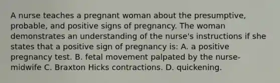 A nurse teaches a pregnant woman about the presumptive, probable, and positive signs of pregnancy. The woman demonstrates an understanding of the nurse's instructions if she states that a positive sign of pregnancy is: A. a positive pregnancy test. B. fetal movement palpated by the nurse-midwife C. Braxton Hicks contractions. D. quickening.