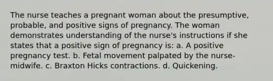 The nurse teaches a pregnant woman about the presumptive, probable, and positive signs of pregnancy. The woman demonstrates understanding of the nurse's instructions if she states that a positive sign of pregnancy is: a. A positive pregnancy test. b. Fetal movement palpated by the nurse-midwife. c. Braxton Hicks contractions. d. Quickening.