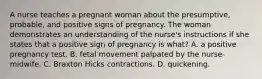 A nurse teaches a pregnant woman about the presumptive, probable, and positive signs of pregnancy. The woman demonstrates an understanding of the nurse's instructions if she states that a positive sign of pregnancy is what? A. a positive pregnancy test. B. fetal movement palpated by the nurse-midwife. C. Braxton Hicks contractions. D. quickening.