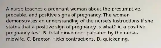 A nurse teaches a pregnant woman about the presumptive, probable, and positive signs of pregnancy. The woman demonstrates an understanding of the nurse's instructions if she states that a positive sign of pregnancy is what? A. a positive pregnancy test. B. fetal movement palpated by the nurse-midwife. C. Braxton Hicks contractions. D. quickening.