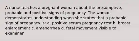 A nurse teaches a pregnant woman about the presumptive, probable and positive signs of pregnancy. The woman demonstrates understanding when she states that a probable sign of pregnancy is: a. positive serum pregnancy test b. breast enlargement c. amenorrhea d. fetal movement visible to examiner