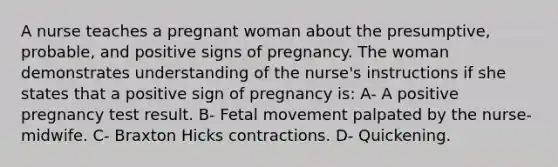 A nurse teaches a pregnant woman about the presumptive, probable, and positive signs of pregnancy. The woman demonstrates understanding of the nurse's instructions if she states that a positive sign of pregnancy is: A- A positive pregnancy test result. B- Fetal movement palpated by the nurse-midwife. C- Braxton Hicks contractions. D- Quickening.