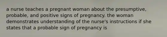 a nurse teaches a pregnant woman about the presumptive, probable, and positive signs of pregnancy. the woman demonstrates understanding of the nurse's instructions if she states that a probable sign of pregnancy is