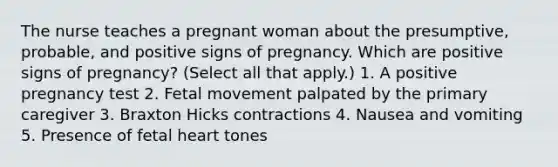 The nurse teaches a pregnant woman about the presumptive, probable, and positive signs of pregnancy. Which are positive signs of pregnancy? (Select all that apply.) 1. A positive pregnancy test 2. Fetal movement palpated by the primary caregiver 3. Braxton Hicks contractions 4. Nausea and vomiting 5. Presence of fetal heart tones