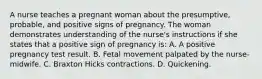 A nurse teaches a pregnant woman about the presumptive, probable, and positive signs of pregnancy. The woman demonstrates understanding of the nurse's instructions if she states that a positive sign of pregnancy is: A. A positive pregnancy test result. B. Fetal movement palpated by the nurse-midwife. C. Braxton Hicks contractions. D. Quickening.