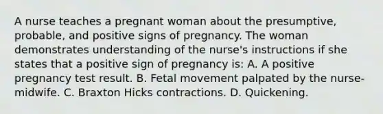 A nurse teaches a pregnant woman about the presumptive, probable, and positive signs of pregnancy. The woman demonstrates understanding of the nurse's instructions if she states that a positive sign of pregnancy is: A. A positive pregnancy test result. B. Fetal movement palpated by the nurse-midwife. C. Braxton Hicks contractions. D. Quickening.