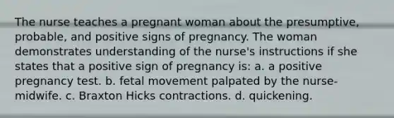 The nurse teaches a pregnant woman about the presumptive, probable, and positive signs of pregnancy. The woman demonstrates understanding of the nurse's instructions if she states that a positive sign of pregnancy is: a. a positive pregnancy test. b. fetal movement palpated by the nurse-midwife. c. Braxton Hicks contractions. d. quickening.