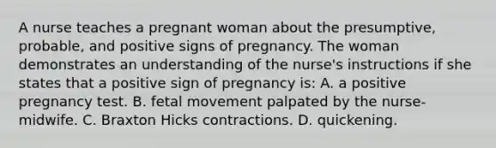 A nurse teaches a pregnant woman about the presumptive, probable, and positive signs of pregnancy. The woman demonstrates an understanding of the nurse's instructions if she states that a positive sign of pregnancy is: A. a positive pregnancy test. B. fetal movement palpated by the nurse-midwife. C. Braxton Hicks contractions. D. quickening.