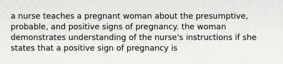 a nurse teaches a pregnant woman about the presumptive, probable, and positive signs of pregnancy. the woman demonstrates understanding of the nurse's instructions if she states that a positive sign of pregnancy is