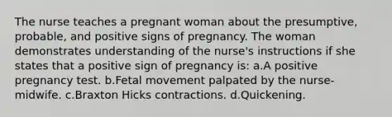 The nurse teaches a pregnant woman about the presumptive, probable, and positive signs of pregnancy. The woman demonstrates understanding of the nurse's instructions if she states that a positive sign of pregnancy is: a.A positive pregnancy test. b.Fetal movement palpated by the nurse-midwife. c.Braxton Hicks contractions. d.Quickening.