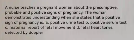 A nurse teaches a pregnant woman about the presumptive, probable and positive signs of pregnancy. The woman demonstrates understanding when she states that a positive sign of pregnancy is: a. positive urine test b. positive serum test c. maternal report of fetal movement d. fetal heart tones detected by doppler