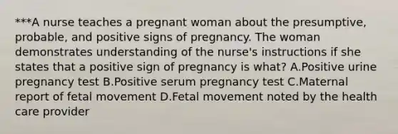 ***A nurse teaches a pregnant woman about the presumptive, probable, and positive signs of pregnancy. The woman demonstrates understanding of the nurse's instructions if she states that a positive sign of pregnancy is what? A.Positive urine pregnancy test B.Positive serum pregnancy test C.Maternal report of fetal movement D.Fetal movement noted by the health care provider