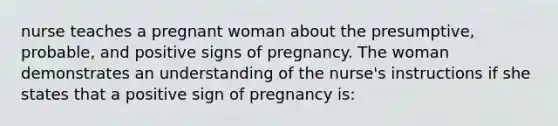 nurse teaches a pregnant woman about the presumptive, probable, and positive signs of pregnancy. The woman demonstrates an understanding of the nurse's instructions if she states that a positive sign of pregnancy is: