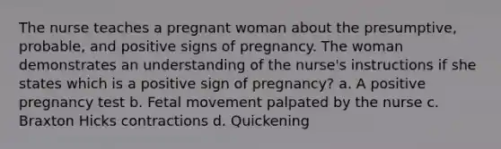 The nurse teaches a pregnant woman about the presumptive, probable, and positive signs of pregnancy. The woman demonstrates an understanding of the nurse's instructions if she states which is a positive sign of pregnancy? a. A positive pregnancy test b. Fetal movement palpated by the nurse c. Braxton Hicks contractions d. Quickening