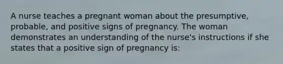 A nurse teaches a pregnant woman about the presumptive, probable, and positive signs of pregnancy. The woman demonstrates an understanding of the nurse's instructions if she states that a positive sign of pregnancy is: