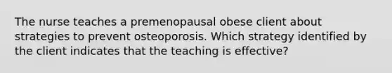 The nurse teaches a premenopausal obese client about strategies to prevent osteoporosis. Which strategy identified by the client indicates that the teaching is effective?