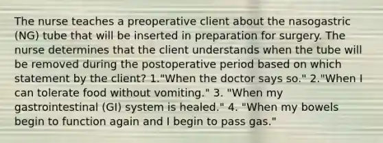 The nurse teaches a preoperative client about the nasogastric (NG) tube that will be inserted in preparation for surgery. The nurse determines that the client understands when the tube will be removed during the postoperative period based on which statement by the client? 1."When the doctor says so." 2."When I can tolerate food without vomiting." 3. "When my gastrointestinal (GI) system is healed." 4. "When my bowels begin to function again and I begin to pass gas."