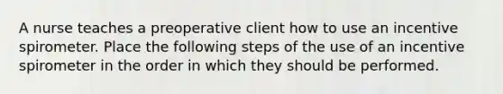 A nurse teaches a preoperative client how to use an incentive spirometer. Place the following steps of the use of an incentive spirometer in the order in which they should be performed.