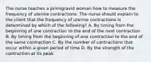 The nurse teaches a primigravid woman how to measure the frequency of uterine contractions. The nurse should explain to the client that the frequency of uterine contractions is determined by which of the following? A. By timing from the beginning of one contraction to the end of the next contraction B. By timing from the beginning of one contraction to the end of the same contraction C. By the number of contractions that occur within a given period of time D. By the strength of the contraction at its peak