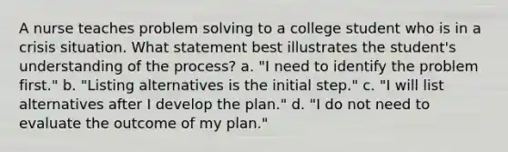 A nurse teaches problem solving to a college student who is in a crisis situation. What statement best illustrates the student's understanding of the process? a. "I need to identify the problem first." b. "Listing alternatives is the initial step." c. "I will list alternatives after I develop the plan." d. "I do not need to evaluate the outcome of my plan."