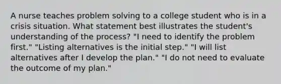 A nurse teaches problem solving to a college student who is in a crisis situation. What statement best illustrates the student's understanding of the process? "I need to identify the problem first." "Listing alternatives is the initial step." "I will list alternatives after I develop the plan." "I do not need to evaluate the outcome of my plan."