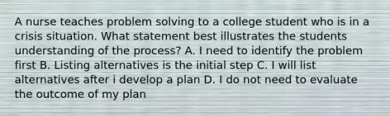 A nurse teaches problem solving to a college student who is in a crisis situation. What statement best illustrates the students understanding of the process? A. I need to identify the problem first B. Listing alternatives is the initial step C. I will list alternatives after i develop a plan D. I do not need to evaluate the outcome of my plan