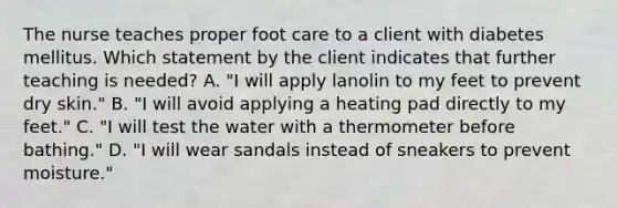 The nurse teaches proper foot care to a client with diabetes mellitus. Which statement by the client indicates that further teaching is needed? A. "I will apply lanolin to my feet to prevent dry skin." B. "I will avoid applying a heating pad directly to my feet." C. "I will test the water with a thermometer before bathing." D. "I will wear sandals instead of sneakers to prevent moisture."