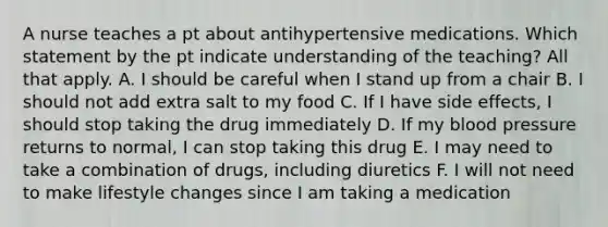 A nurse teaches a pt about antihypertensive medications. Which statement by the pt indicate understanding of the teaching? All that apply. A. I should be careful when I stand up from a chair B. I should not add extra salt to my food C. If I have side effects, I should stop taking the drug immediately D. If my blood pressure returns to normal, I can stop taking this drug E. I may need to take a combination of drugs, including diuretics F. I will not need to make lifestyle changes since I am taking a medication