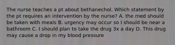 The nurse teaches a pt about bethanechol. Which statement by the pt requires an intervention by the nurse? A. the med should be taken with meals B. urgency may occur so I should be near a bathroom C. I should plan to take the drug 3x a day D. This drug may cause a drop in my <a href='https://www.questionai.com/knowledge/kD0HacyPBr-blood-pressure' class='anchor-knowledge'>blood pressure</a>