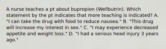 A nurse teaches a pt about bupropion (Wellbutrin). Which statement by the pt indicates that more teaching is indicated? A. "I can take the drug with food to reduce nausea." B. "This drug will increase my interest in sex." C. "I may experience decreased appetite and weight loss." D. "I had a serious head injury 3 years ago."