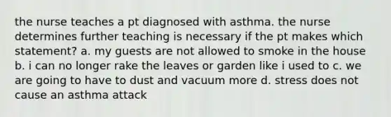 the nurse teaches a pt diagnosed with asthma. the nurse determines further teaching is necessary if the pt makes which statement? a. my guests are not allowed to smoke in the house b. i can no longer rake the leaves or garden like i used to c. we are going to have to dust and vacuum more d. stress does not cause an asthma attack