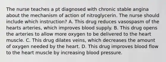 The nurse teaches a pt diagnosed with chronic stable angina about the mechanism of action of nitroglycerin. The nurse should include which instruction? A. This drug reduces vasospasm of the hearts arteries, which improves blood supply. B. This drug opens the arteries to allow more oxygen to be delivered to the heart muscle. C. This drug dilates veins, which decreases the amount of oxygen needed by the heart. D. This drug improves blood flow to the heart muscle by increasing blood pressure.