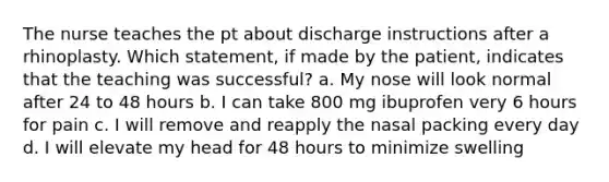 The nurse teaches the pt about discharge instructions after a rhinoplasty. Which statement, if made by the patient, indicates that the teaching was successful? a. My nose will look normal after 24 to 48 hours b. I can take 800 mg ibuprofen very 6 hours for pain c. I will remove and reapply the nasal packing every day d. I will elevate my head for 48 hours to minimize swelling