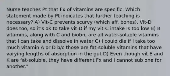 Nurse teaches Pt that Fx of vitamins are specific. Which statement made by Pt indicates that further teaching is necessary? A) Vit-C prevents scurvy (which aff. bones). Vit-D does too, so it's ok to take vit-D if my vit-C intake is too low B) B vitamins, along with C and biotin, are all water-soluble vitamins that I can take and dissolve in water C) I could die if I take too much vitamin A or D b/c those are fat-soluble vitamins that have varying lengths of absorption in the gut D) Even though vit E and K are fat-soluble, they have different Fx and I cannot sub one for another."