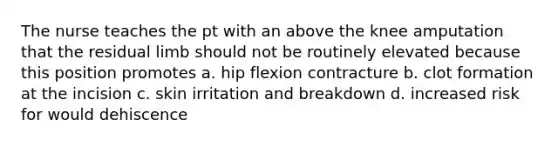 The nurse teaches the pt with an above the knee amputation that the residual limb should not be routinely elevated because this position promotes a. hip flexion contracture b. clot formation at the incision c. skin irritation and breakdown d. increased risk for would dehiscence