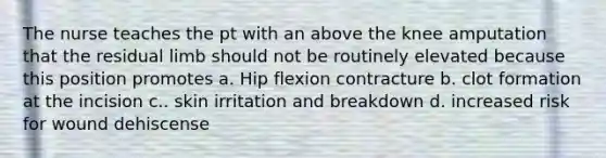 The nurse teaches the pt with an above the knee amputation that the residual limb should not be routinely elevated because this position promotes a. Hip flexion contracture b. clot formation at the incision c.. skin irritation and breakdown d. increased risk for wound dehiscense